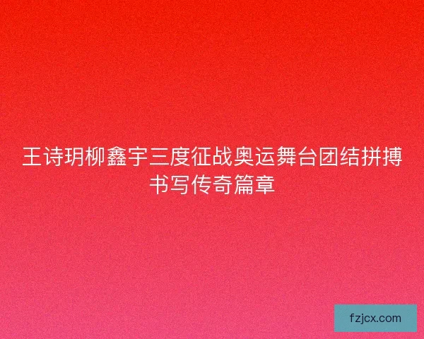 王诗玥柳鑫宇三度征战奥运舞台团结拼搏书写传奇篇章