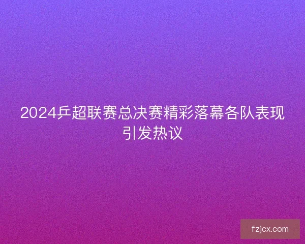 2024乒超联赛总决赛精彩落幕各队表现引发热议