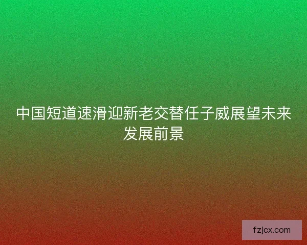 中国短道速滑迎新老交替任子威展望未来发展前景