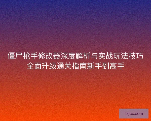 僵尸枪手修改器深度解析与实战玩法技巧全面升级通关指南新手到高手