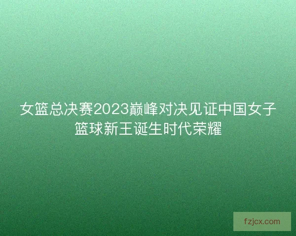 女篮总决赛2023巅峰对决见证中国女子篮球新王诞生时代荣耀