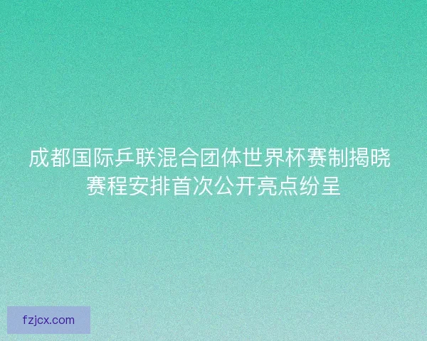 成都国际乒联混合团体世界杯赛制揭晓 赛程安排首次公开亮点纷呈