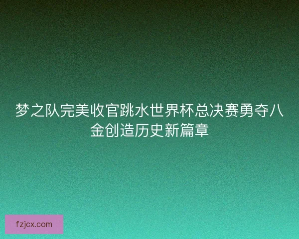 梦之队完美收官跳水世界杯总决赛勇夺八金创造历史新篇章