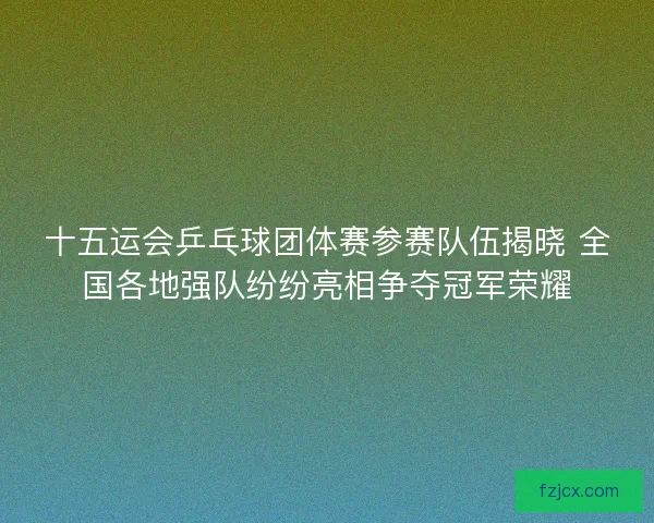 十五运会乒乓球团体赛参赛队伍揭晓 全国各地强队纷纷亮相争夺冠军荣耀 十五运会乒乓球团体赛参赛队伍揭晓 全国各地强队纷纷亮相争夺冠军荣耀