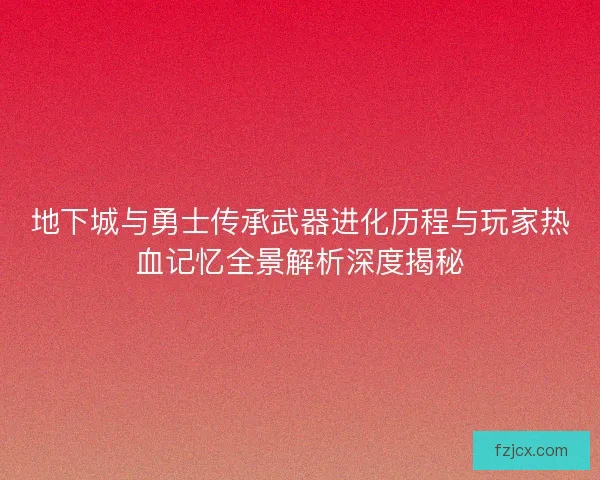 地下城与勇士传承武器进化历程与玩家热血记忆全景解析深度揭秘