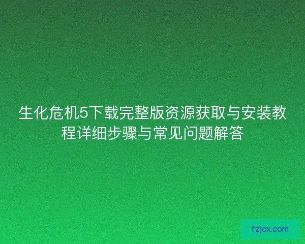 生化危机5下载完整版资源获取与安装教程详细步骤与常见问题解答