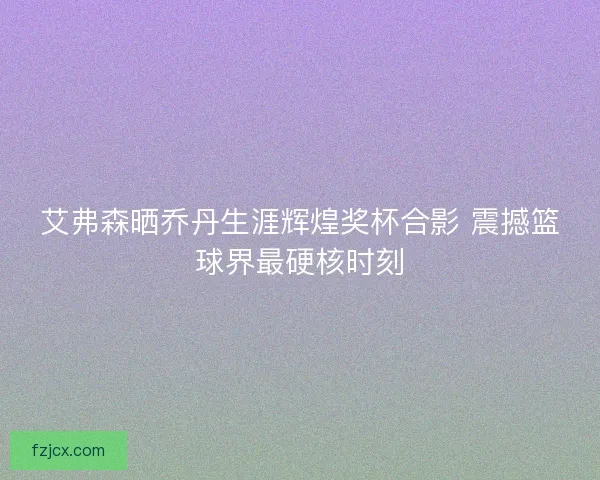 艾弗森晒乔丹生涯辉煌奖杯合影 震撼篮球界最硬核时刻 艾弗森晒乔丹生涯辉煌奖杯合影 震撼篮球界最硬核时刻