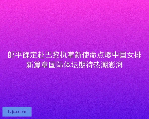 郎平确定赴巴黎执掌新使命点燃中国女排新篇章国际体坛期待热潮澎湃