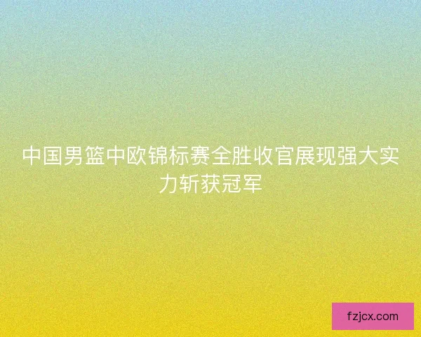 中国男篮中欧锦标赛全胜收官展现强大实力斩获冠军 中国男篮中欧锦标赛全胜收官展现强大实力斩获冠军