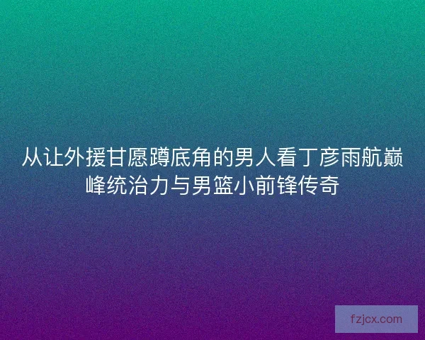 从让外援甘愿蹲底角的男人看丁彦雨航巅峰统治力与男篮小前锋传奇 从让外援甘愿蹲底角的男人看丁彦雨航巅峰统治力与男篮小前锋传奇