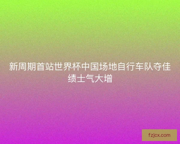 新周期首站世界杯中国场地自行车队夺佳绩士气大增 新周期首站世界杯中国场地自行车队夺佳绩士气大增