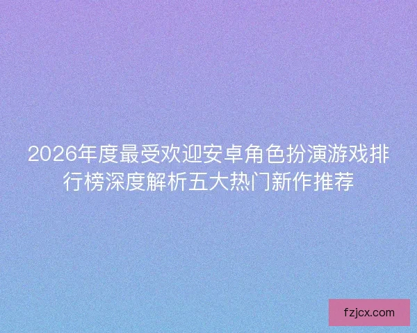 2026年度最受欢迎安卓角色扮演游戏排行榜深度解析五大热门新作推荐