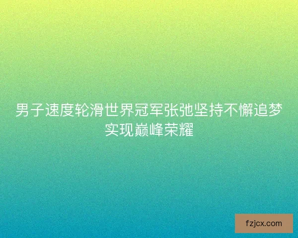 男子速度轮滑世界冠军张弛坚持不懈追梦实现巅峰荣耀 男子速度轮滑世界冠军张弛坚持不懈追梦实现巅峰荣耀