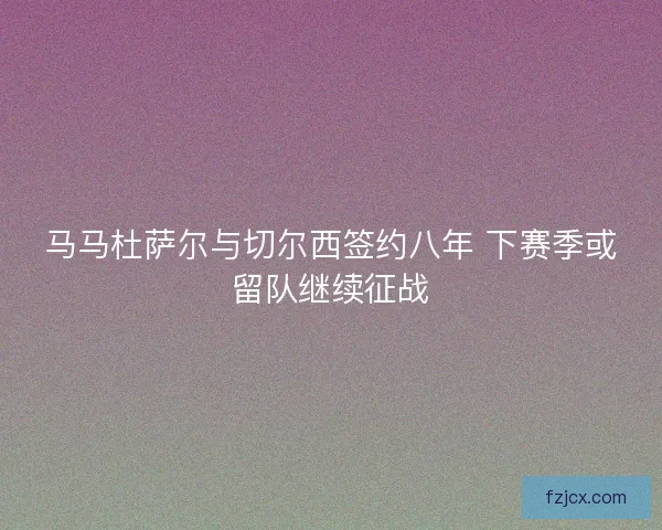 马马杜萨尔与切尔西签约八年 下赛季或留队继续征战 马马杜萨尔与切尔西签约八年 下赛季或留队继续征战