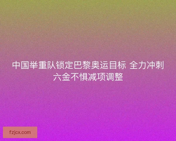 中国举重队锁定巴黎奥运目标 全力冲刺六金不惧减项调整 中国举重队锁定巴黎奥运目标 全力冲刺六金不惧减项调整