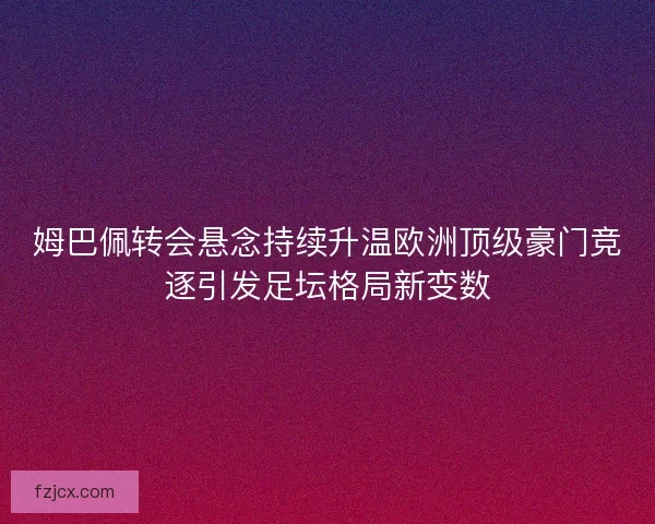 姆巴佩转会悬念持续升温欧洲顶级豪门竞逐引发足坛格局新变数 姆巴佩转会悬念持续升温欧洲顶级豪门竞逐引发足坛格局新变数