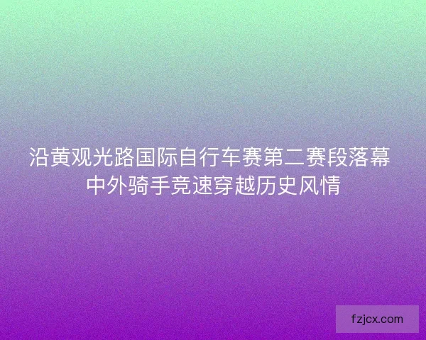 沿黄观光路国际自行车赛第二赛段落幕 中外骑手竞速穿越历史风情
