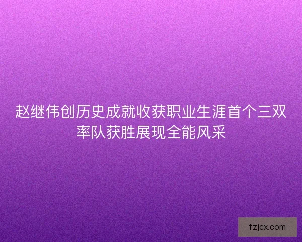赵继伟创历史成就收获职业生涯首个三双率队获胜展现全能风采 赵继伟创历史成就收获职业生涯首个三双率队获胜展现全能风采