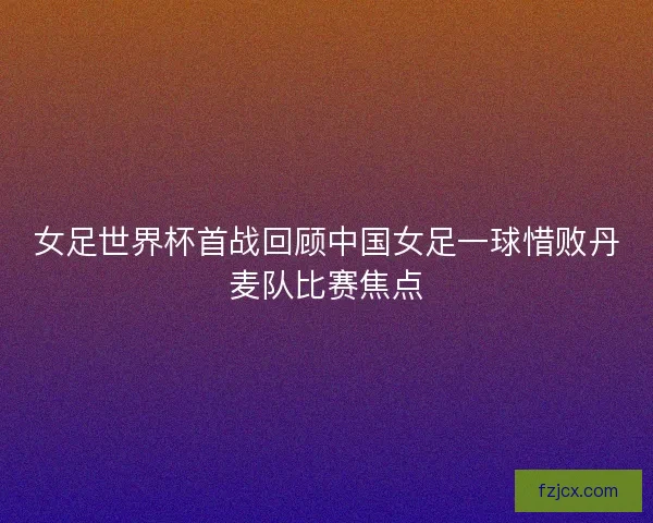 女足世界杯首战回顾中国女足一球惜败丹麦队比赛焦点 女足世界杯首战回顾中国女足一球惜败丹麦队比赛焦点
