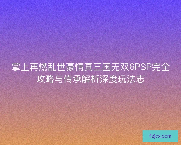 掌上再燃乱世豪情真三国无双6PSP完全攻略与传承解析深度玩法志 掌上再燃乱世豪情真三国无双6PSP完全攻略与传承解析深度玩法志