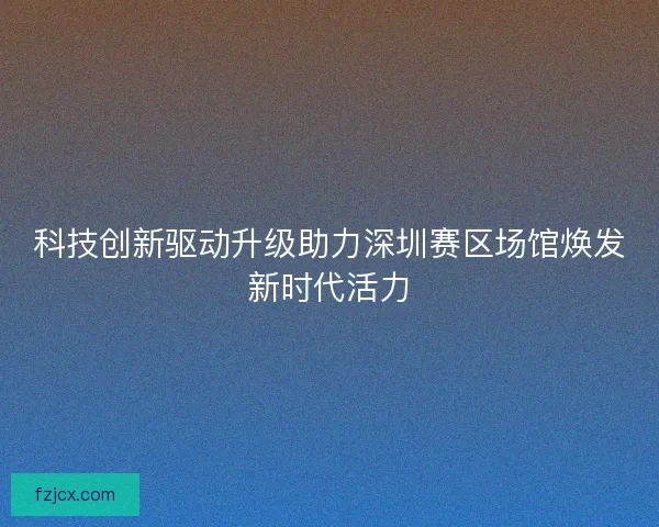 科技创新驱动升级助力深圳赛区场馆焕发新时代活力 科技创新驱动升级助力深圳赛区场馆焕发新时代活力
