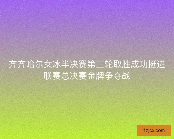 齐齐哈尔女冰半决赛第三轮取胜成功挺进联赛总决赛金牌争夺战