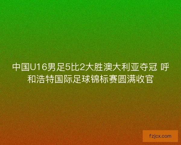 中国U16男足5比2大胜澳大利亚夺冠 呼和浩特国际足球锦标赛圆满收官