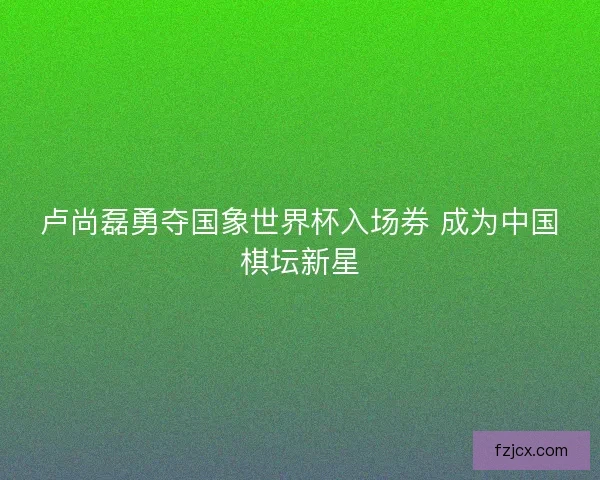 卢尚磊勇夺国象世界杯入场券 成为中国棋坛新星