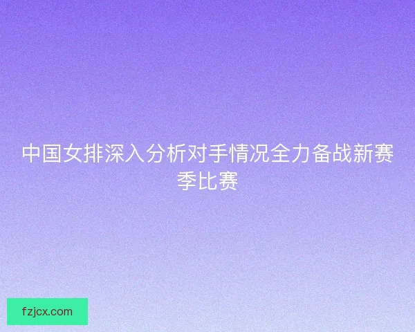 中国女排深入分析对手情况全力备战新赛季比赛